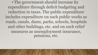 • The government should increase its
expenditure through deficit budgeting and
reduction in taxes. The public expenditure
includes expenditure on such public works as
roads, canals, dams, parks, schools, hospitals
and other buildings, etc. and on such relief
measures as unemployment insurance,
pensions, etc.
 