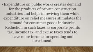• Expenditure on public works creates demand
for the products of private construction
industries and helps in reviving them while
expenditure on relief measures stimulates the
demand for consumer goods industries.
Reduction in such taxes as corporate profits
tax, income tax, and excise taxes tends to
leave more income for spending and
investment.
 
