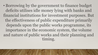• Borrowing by the government to finance budget
deficits utilises idle money lying with banks and
financial institutions for investment purposes. But
the effectiveness of public expenditure primarily
depends upon the public works programme, its
importance in the economic system, the volume
and nature of public works and their planning and
timing.
 