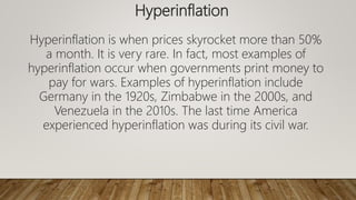 Hyperinflation
Hyperinflation is when prices skyrocket more than 50%
a month. It is very rare. In fact, most examples of
hyperinflation occur when governments print money to
pay for wars. Examples of hyperinflation include
Germany in the 1920s, Zimbabwe in the 2000s, and
Venezuela in the 2010s. The last time America
experienced hyperinflation was during its civil war.
 
