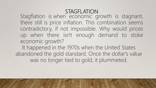 STAGFLATION
Stagflation is when economic growth is stagnant,
there still is price inflation. This combination seems
contradictory, if not impossible. Why would prices
up when there isn't enough demand to stoke
economic growth?
It happened in the 1970s when the United States
abandoned the gold standard. Once the dollar's value
was no longer tied to gold, it plummeted.
 