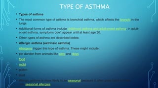 TYPE OF ASTHMA
• Types of asthma
• The most common type of asthma is bronchial asthma, which affects the bronchi in the
lungs.
• Additional forms of asthma include childhood asthma and adult-onset asthma. In adult-
onset asthma, symptoms don’t appear until at least age 20.
• Other types of asthma are described below.
• Allergic asthma (extrinsic asthma)
• Allergens trigger this type of asthma. These might include:
• pet dander from animals like cats and dogs
• food
• mold
• pollen
• dust
• Allergic asthma is more likely to be seasonal because it often goes hand-in-hand
with seasonal allergies.
 