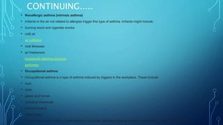 CONTINUING.....
• Nonallergic asthma (intrinsic asthma)
• Irritants in the air not related to allergies trigger this type of asthma. Irritants might include:
• burning wood and cigarette smoke
• cold air
• air pollution
• viral illnesses
• air fresheners
• household cleaning products
• perfumes
• Occupational asthma
• Occupational asthma is a type of asthma induced by triggers in the workplace. These include:
• dust
• dyes
• gases and fumes
• industrial chemicals
• animal proteins
• rubber latex
• These irritants can exist in a wide range of industries, including farming, textiles, woodworking, and manufacturing.
 