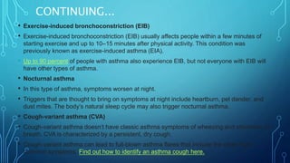CONTINUING...
• Exercise-induced bronchoconstriction (EIB)
• Exercise-induced bronchoconstriction (EIB) usually affects people within a few minutes of
starting exercise and up to 10–15 minutes after physical activity. This condition was
previously known as exercise-induced asthma (EIA).
• Up to 90 percent of people with asthma also experience EIB, but not everyone with EIB will
have other types of asthma.
• Nocturnal asthma
• In this type of asthma, symptoms worsen at night.
• Triggers that are thought to bring on symptoms at night include heartburn, pet dander, and
dust mites. The body’s natural sleep cycle may also trigger nocturnal asthma.
• Cough-variant asthma (CVA)
• Cough-variant asthma doesn’t have classic asthma symptoms of wheezing and shortness of
breath. CVA is characterized by a persistent, dry cough.
• Cough-variant asthma can lead to full-blown asthma flares that include the other more
common symptoms. Find out how to identify an asthma cough here.
 