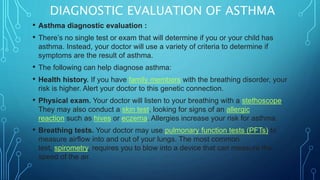 DIAGNOSTIC EVALUATION OF ASTHMA
• Asthma diagnostic evaluation :
• There’s no single test or exam that will determine if you or your child has
asthma. Instead, your doctor will use a variety of criteria to determine if
symptoms are the result of asthma.
• The following can help diagnose asthma:
• Health history. If you have family members with the breathing disorder, your
risk is higher. Alert your doctor to this genetic connection.
• Physical exam. Your doctor will listen to your breathing with a stethoscope.
They may also conduct a skin test, looking for signs of an allergic
reaction such as hives or eczema. Allergies increase your risk for asthma.
• Breathing tests. Your doctor may use pulmonary function tests (PFTs) to
measure airflow into and out of your lungs. The most common
test, spirometry, requires you to blow into a device that can measure the
speed of the air.
 