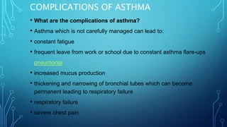 COMPLICATIONS OF ASTHMA
• What are the complications of asthma?
• Asthma which is not carefully managed can lead to:
• constant fatigue
• frequent leave from work or school due to constant asthma flare-ups
• pneumonia
• increased mucus production
• thickening and narrowing of bronchial tubes which can become
permanent leading to respiratory failure
• respiratory failure
• severe chest pain
 