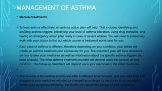 MANAGEMENT OF ASTHMA
• Medical treatments
• To treat asthma effectively, an asthma action plan will help. That includes identifying and
avoiding asthma triggers, identifying your level of asthma toleration, using drug therapies, and
having an emergency action plan ready in case of severe attacks. You will need to proactively
work with your doctor to find out which course of treatment works best for you.
• Each case of asthma is different, therefore depending on your condition, your doctor will
create an asthma treatment plan exclusively for you. The treatment plan will have directions
on how to take your medicines as well as information about the specific asthma triggers you
need to avoid. The initial asthma treatment provided will depend upon the severity of your
condition. The follow-up treatment will depend upon your response to the initial treatment.
•
• The severity of the asthma attacks will differ in different environments, and also over time.The
dosages of your medicines will also be changed accordingly by the doctor.If you are able to
control your symptoms efficiently, the doctor will reduce the dosage of your medicines.
 