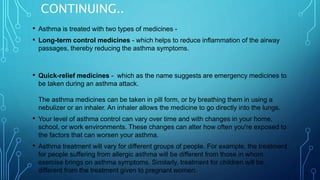CONTINUING..
• Asthma is treated with two types of medicines -
• Long-term control medicines - which helps to reduce inflammation of the airway
passages, thereby reducing the asthma symptoms.
• Quick-relief medicines - which as the name suggests are emergency medicines to
be taken during an asthma attack.
The asthma medicines can be taken in pill form, or by breathing them in using a
nebulizer or an inhaler. An inhaler allows the medicine to go directly into the lungs.
• Your level of asthma control can vary over time and with changes in your home,
school, or work environments. These changes can alter how often you're exposed to
the factors that can worsen your asthma.
• Asthma treatment will vary for different groups of people. For example, the treatment
for people suffering from allergic asthma will be different from those in whom
exercise brings on asthma symptoms. Similarly, treatment for children will be
different from the treatment given to pregnant women.
 