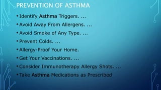 PREVENTION OF ASTHMA
• Identify Asthma Triggers. ...
• Avoid Away From Allergens. ...
• Avoid Smoke of Any Type. ...
• Prevent Colds. ...
• Allergy-Proof Your Home.
• Get Your Vaccinations. ...
• Consider Immunotherapy Allergy Shots. ...
• Take Asthma Medications as Prescribed
 