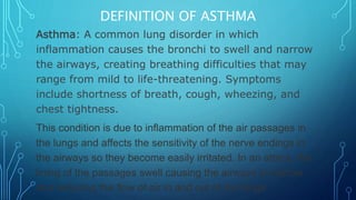 DEFINITION OF ASTHMA
Asthma: A common lung disorder in which
inflammation causes the bronchi to swell and narrow
the airways, creating breathing difficulties that may
range from mild to life-threatening. Symptoms
include shortness of breath, cough, wheezing, and
chest tightness.
This condition is due to inflammation of the air passages in
the lungs and affects the sensitivity of the nerve endings in
the airways so they become easily irritated. In an attack, the
lining of the passages swell causing the airways to narrow
and reducing the flow of air in and out of the lungs.
 