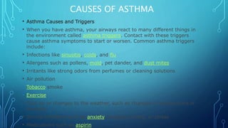 CAUSES OF ASTHMA
• Asthma Causes and Triggers
• When you have asthma, your airways react to many different things in
the environment called asthma triggers. Contact with these triggers
cause asthma symptoms to start or worsen. Common asthma triggers
include:
• Infections like sinusitis, colds, and flu
• Allergens such as pollens, mold, pet dander, and dust mites
• Irritants like strong odors from perfumes or cleaning solutions
• Air pollution
• Tobacco smoke
• Exercise
• Cold air or changes to the weather, such as changes in temperature or
humidity
• Strong emotions such as anxiety, laughter, crying, or stress
• Medications such as aspirin
 