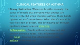 CLINICAL FEATURES OF ASTHMA
• Airway obstruction. When you breathe normally, the
bands of muscle that surround your airways are
moves freely. But when you have asthma, those bands
tighten. Air can’t move freely. When there’s less air in
you feel short of breath. The air moving out through
tightened airways causes wheezing.
• Inflammation . People with asthma have red and
swollen bronchial tubes. This inflammation can
the lungs. Treating this inflammation is key
asthma in the long run.
 