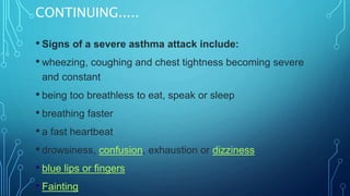 CONTINUING.....
• Signs of a severe asthma attack include:
• wheezing, coughing and chest tightness becoming severe
and constant
• being too breathless to eat, speak or sleep
• breathing faster
• a fast heartbeat
• drowsiness, confusion, exhaustion or dizziness
• blue lips or fingers
• Fainting
 