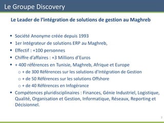 Le Leader de l’intégration de solutions de gestion au Maghreb
▪ Société Anonyme créée depuis 1993
▪ 1er Intégrateur de solutions ERP au Maghreb,
▪ Effectif : +100 personnes
▪ Chiffre d’affaires : +3 Millions d’Euros
▪ + 400 références en Tunisie, Maghreb, Afrique et Europe
o + de 300 Références sur les solutions d’Intégration de Gestion
o + de 50 Références sur les solutions Offshore
o + de 40 Références en Infogérance
▪ Compétences pluridisciplinaires : Finances, Génie Industriel, Logistique,
Qualité, Organisation et Gestion, Informatique, Réseaux, Reporting et
Décisionnel.
Le Groupe Discovery
2
 