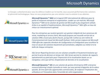 Le Groupe a sélectionné pour vous les éditeurs leaders sur le marché, vous assurant performance des solutions
et pérennité technologique. Nous ne vous proposerons pas une solution mais la solution à vos attentes.
Microsoft Dynamics™ NAV est le logiciel ERP international de référence pour la
petite et moyenne entreprise et organisation. Leader sur son marché, Microsoft
Dynamics™ NAV est la solution de gestion de Microsoft la plus largement utilisée.
Grâce à sa rapidité d’implémentation, Microsoft Dynamics™ NAV offre un taux de
retour sur investissement optimal.
Pour les entreprises qui veulent garantir une gestion intégrée de leurs processus de
vente, marketing et service client, Microsoft propose une nouvelle version de sa
solution CRM, encore plus facile d'accès, puisqu'elle s'utilise au sein même de
l'environnement de travail de Microsoft Outlook. Cette version majeure de Microsoft
CRM offre des capacités étendues de configuration et d'intégration pour accélérer la
mise en œuvre de solutions hautement personnalisées, adaptées au métier et à la
taille de chaque entreprise.
SQL Server Reporting Services est une solution complète et hautement évolutive qui
permet la prise de décision en temps réel. SQL Server permet la création de rapports
opérationnels au pixel près pour l'impression et la visualisation basée sur un
navigateur, ainsi que ad-hoc d'exploration de données et la visualisation.
Microsoft Dynamics™ AX est une solution de gestion d'entreprise (ERP, enterprise
resource planning) simple à prendre en main, qui vous permet d'apporter de la valeur
ajoutée, de tirer parti des opportunités commerciales, de renforcer l'implication des
utilisateurs et l'innovation dans l'ensemble de votre organisation. 20
Microsoft Dynamics
 
