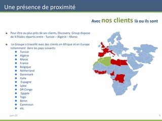 Une présence de proximité
3
Avec nos clients là ou ils sont
Pour être au plus près de ses clients, Discovery Group dispose
de 4 filiales répartis entre : Tunisie – Algérie – Maroc
Le Groupe a travaillé avec des clients en Afrique et en Europe
notamment dans les pays suivants:
Tunisie
Algérie
Maroc
France
Belgique
Netherland
Danemark
Italie
Espagne
Lybie
DR Congo
Egypte
Togo
Benin
Cameroun
etc.
juin-20
 