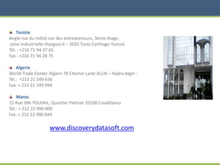 Tunisie
Angle rue du métal rue des entrepreneurs, 3ème étage,
zone industrielle charguia II – 2035 Tunis Carthage-Tunisie
Tél. : +216 71 94 27 65
Fax : +216 71 94 28 75
Algerie
World Trade Center Algiers 70 Chemin Larbi ALLIK – Hydra Alger -
Tél.: +213 21 549 636
Fax: + 213 21 549 994
Maroc
15 Rue IBN TOUFAIL, Quartier Palmier 20100 Casablanca
Tél.: + 212 22 990 800
Fax: + 212 22 990 844
www.discoverydatasoft.com
 