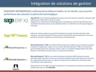 Intégration de solutions de gestion
DISCOVERY INFORMATIQUE a sélectionné les éditeurs leaders sur le marché, vous assurant
performance des solutions et pérennité technologique.
Sage ERP X3 est une solution spécifiquement conçue pour les moyennes et grandes entreprises déjà
adoptées par 2 400 clients à travers le monde.
S’appuyant sur la plate-forme de développement et d’intégration SAFE X3, Sage ERP X3 permet
l’automatisation des processus et des spécificités métier, en conformité avec les aspects légaux et
normatifs.
Editeur de solutions logiciels qui permettent d'optimiser la chaine de valeur financière d'une
entreprise. Les outils de Sage FRP Treasury gèrent l'ensemble des processus financiers, tels que la
gestion de trésorerie, la gestion des recouvrements et des paiements.
Microsoft Dynamics™ NAV est le logiciel ERP international de référence pour la petite et moyenne
entreprise et organisation. Leader sur son marché, Microsoft Dynamics™ NAV est la solution de
gestion de Microsoft la plus largement utilisée. Grâce à sa rapidité d’implémentation, Microsoft
Dynamics™ NAV offre un taux de retour sur investissement optimal.
Microsoft Dynamics™ AX est une solution de gestion d'entreprise (ERP, enterprise resource
planning) simple à prendre en main, qui vous permet d'apporter de la valeur ajoutée, de tirer parti
des opportunités commerciales, de renforcer l'implication des utilisateurs et l'innovation dans
l'ensemble de votre organisation.
Depuis plus de 25 ans, QAD a construit sa réputation en contribuant à la réussite des industriels du
monde entier avec son ERP MFG/PRO.
7
 