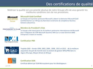Des certifications de qualité
Maîtriser la qualité est une priorité absolue de notre Groupe afin de vous garantir les
meilleures conditions lors de nos prestations.
Microsoft Gold Certified
Le Groupe est le premier partenaire Microsoft à obtenir la distinction Microsoft Gold
Certified Partner sur l'Afrique du Nord dans le domaine de compétence Business
Solutions (Dynamics).
Membre du President’s Club
Le Groupe a été classé parmi les 26 meilleurs partenaires internationaux de Microsoft
pour l’intégration de l’ERP Microsoft Dynamics NAV (sur un total d’environ 6000
entreprises à travers le monde).
Certification PMI
Trophée QAD – Année 1999, 2002, 2006 , 2008 , 2011 et 2013 - de la meilleure
acquisition de part de marché avec la solution de gestion MFG/PRO dans la
région d’Europe, Moyen Orient et Afrique
Certification SUN
Certificat délivré par SUN Microsystems pour les développeurs
8juin-20
 