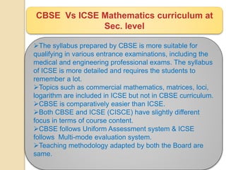 CBSE Vs ICSE Mathematics curriculum at
Sec. level
The syllabus prepared by CBSE is more suitable for
qualifying in various entrance examinations, including the
medical and engineering professional exams. The syllabus
of ICSE is more detailed and requires the students to
remember a lot.
Topics such as commercial mathematics, matrices, loci,
logarithm are included in ICSE but not in CBSE curriculum.
CBSE is comparatively easier than ICSE.
Both CBSE and ICSE (CISCE) have slightly different
focus in terms of course content.
CBSE follows Uniform Assessment system & ICSE
follows Multi-mode evaluation system.
Teaching methodology adapted by both the Board are
same.
 