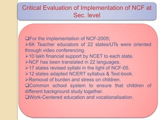 Critical Evaluation of Implementation of NCF at
Sec. level
For the implementation of NCF-2005;
6K Teacher educators of 22 states/UTs were oriented
through video conferencing.
10 lakh financial support by NCET to each state.
NCF has been translated in 22 languages.
17 states revised syllabi in the light of NCF-05.
12 states adapted NCERT syllabus & Text-book.
Removal of burden and stress on children.
Common school system to ensure that children of
different background study together.
Work-Centered education and vocationalisation.
 