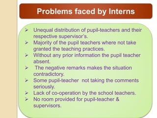 Problems faced by Interns
 Unequal distribution of pupil-teachers and their
respective supervisor’s.
 Majority of the pupil teachers where not take
granted the teaching practices.
 Without any prior information the pupil teacher
absent.
 The negative remarks makes the situation
contradictory.
 Some pupil-teacher not taking the comments
seriously.
 Lack of co-operation by the school teachers.
 No room provided for pupil-teacher &
supervisors.
 