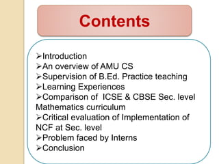 Contents
Introduction
An overview of AMU CS
Supervision of B.Ed. Practice teaching
Learning Experiences
Comparison of ICSE & CBSE Sec. level
Mathematics curriculum
Critical evaluation of Implementation of
NCF at Sec. level
Problem faced by Interns
Conclusion
 