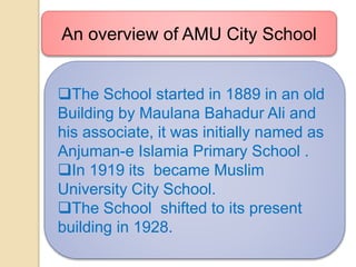 The School started in 1889 in an old
Building by Maulana Bahadur Ali and
his associate, it was initially named as
Anjuman-e Islamia Primary School .
In 1919 its became Muslim
University City School.
The School shifted to its present
building in 1928.
An overview of AMU City School
 