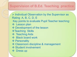  Individual Observation by the Supervisor as
Rating A, B, C, D, E
Key points to evaluate Pupil Teacher teaching:
 Lesson plan
 Development of the lesson
Teaching Skills
 Teaching Aids
 Black board work
 Personality
 Classroom discipline & management
 Student involvement
 Dress up
Supervision of B.Ed. Teaching practice
 