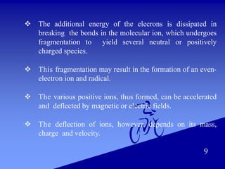  The additional energy of the elecrons is dissipated in
breaking the bonds in the molecular ion, which undergoes
fragmentation to yield several neutral or positively
charged species.
 This fragmentation may result in the formation of an even-
electron ion and radical.
 The various positive ions, thus formed, can be accelerated
and deflected by magnetic or electric fields.
 The deflection of ions, however, depends on its mass,
charge and velocity.
9
 