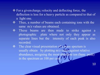 10
 For a givencharge,velocity and deflecting force, the
deflection is less for a heavy particle as compared to that of
a light one.
 Thus, a number of beams each containing ions with the
same m/z values are obtained.
 These beams are then made to strike against a
photographic plate where not only they appear as
separate lines but the intensity of each peak is also
recorded.
 The clear visual presentation of a mass spectum is
usually obtain by plotting m/z value against relative
abundance, assigning the most abundant ion (base peak)
in the spectrum as 100 per cent.
 