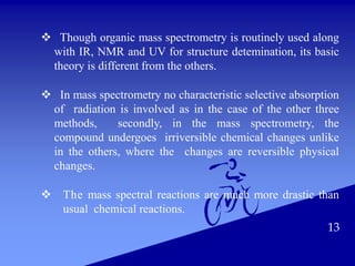 13
 Though organic mass spectrometry is routinely used along
with IR, NMR and UV for structure detemination, its basic
theory is different from the others.
 In mass spectrometry no characteristic selective absorption
of radiation is involved as in the case of the other three
methods, secondly, in the mass spectrometry, the
compound undergoes irriversible chemical changes unlike
in the others, where the changes are reversible physical
changes.
 The mass spectral reactions are much more drastic than
usual chemical reactions.
 