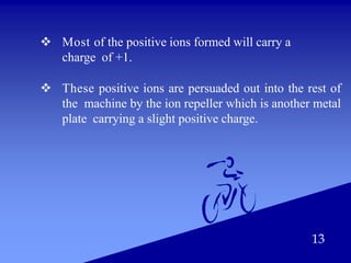  Most of the positive ions formed will carry a
charge of +1.
 These positive ions are persuaded out into the rest of
the machine by the ion repeller which is another metal
plate carrying a slight positive charge.
13
 
