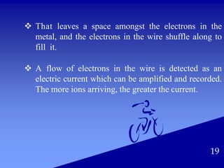  That leaves a space amongst the electrons in the
metal, and the electrons in the wire shuffle along to
fill it.
 A flow of electrons in the wire is detected as an
electric current which can be amplified and recorded.
The more ions arriving, the greater the current.
19
 