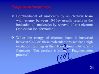 24
Fragmentation process:
 Bombardment of molecules by an electron beam
with energy between 10-15ev usually results in the
ionization of molecules by removal of one electron
(Molecular ion formation).
 When the energy of electron beam is increased
between 50-70ev, these molecular ions acquire a high
excitation resulting in their break down into various
fragments. This process is called “ Fragmentation
process”.
 