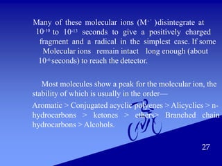 27
Many of these molecular ions (M+°)disintegrate at
10-10
to 10-13 seconds to give a positively charged
fragment and a radical in the simplest case. If some
Molecular ions remain intact long enough (about
10-6 seconds) to reach the detector.
Most molecules show a peak for the molecular ion, the
stability of which is usually in the order—
Aromatic > Conjugated acyclic polyenes > Alicyclics > n-
hydrocarbons > ketones > ethers> Branched chain
hydrocarbons > Alcohols.
 