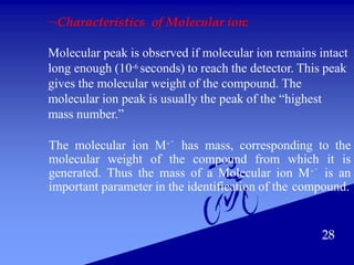 28
Characteristics of Molecular ion:
Molecular peak is observed if molecular ion remains intact
long enough (10-6 seconds) to reach the detector. This peak
gives the molecular weight of the compound. The
molecular ion peak is usually the peak of the “highest
mass number.”
The molecular ion M+° has mass, corresponding to the
molecular weight of the compound from which it is
generated. Thus the mass of a Molecular ion M+° is an
important parameter in the identification of the compound.
 