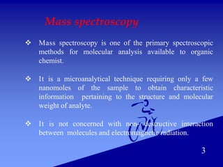 Mass spectroscopy
 Mass spectroscopy is one of the primary spectroscopic
methods for molecular analysis available to organic
chemist.
 It is a microanalytical technique requiring only a few
nanomoles of the sample to obtain characteristic
information pertaining to the structure and molecular
weight of analyte.
 It is not concerned with non- destructive interaction
between molecules and electromagnetic radiation.
3
 