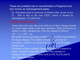 These are probably due to recombination of fragment ions
and known as rearrangement peaks.
Ex: Prominent peak in spectrum of diethyl ether occurs at m/e
31. This is due to the ions CH3O+, which is formed by
rearrangement of C2H5O+ions.
4. Multi charged ions:
Some times ions may also exist with two or three charges instead
of usual single charge in the mass spectrum. These are known as
doubly or triply charged ions. They are created as follows:
M+° + e-  M++ +3e-
But under normal operating conditions, most of the ions produced
are single charged. The doubly or triply charged ions are
recorded at a half or one third of the m/e value of the single
charged ions.
Formation of these multiple charged ions is more common in
hetero aromatic compounds. They are also common in
inorganic mass spectrum. Gases such as CO, N2,CO2 and O2
have measurable peaks
 