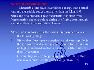 33
Nature Of Metastable Ions:
Metastable ions have lower kinetic energy than normal
ions and metastable peaks are smaller than the M1 and M2
peaks and also broader. These metastable ions arise from
fragmentation that takes place during the flight down through
ion rather than in the ionization chamber.
Molecular ions formed in the ionization chamber do one of
the following things:
1. Either they decompose completely and very rapidly in
the ion source and never reach the collector (as in case
of highly branched molecular ions with life times less
than 10-5 seconds).
2. Or else they survive long enough to reach the collector
and be recorded there (life times longer than 10-5).
 
