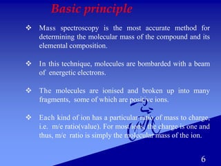 6
Basic principle
 Mass spectroscopy is the most accurate method for
determining the molecular mass of the compound and its
elemental composition.
 In this technique, molecules are bombarded with a beam
of energetic electrons.
 The molecules are ionised and broken up into many
fragments, some of which are positive ions.
 Each kind of ion has a particular ratio of mass to charge,
i.e. m/e ratio(value). For most ions, the charge is one and
thus, m/e ratio is simply the molecular mass of the ion.
 