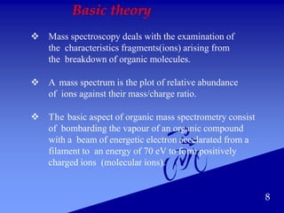 Basic theory
 Mass spectroscopy deals with the examination of
the characteristics fragments(ions) arising from
the breakdown of organic molecules.
 A mass spectrum is the plot of relative abundance
of ions against their mass/charge ratio.
 The basic aspect of organic mass spectrometry consist
of bombarding the vapour of an organic compound
with a beam of energetic electron accelarated from a
filament to an energy of 70 eV to form positively
charged ions (molecular ions).
8
 