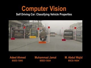 Computer Vision
Self Driving Car: Classifying Vehicle Properties
Adeel Ahmed
BSEE-13043
Muhammad Jamal
BSEE-13024
M. Abdul Wajid
BSCS-14054
 