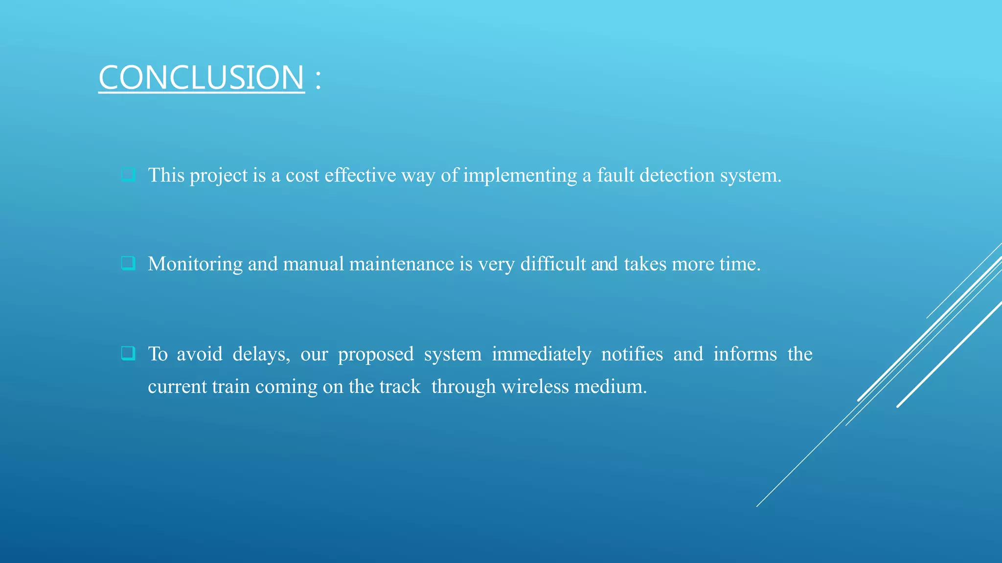  This project is a cost effective way of implementing a fault detection system.
 Monitoring and manual maintenance is very difficult and takes more time.
 To avoid delays, our proposed system immediately notifies and informs the
current train coming on the track through wireless medium.
CONCLUSION :
 