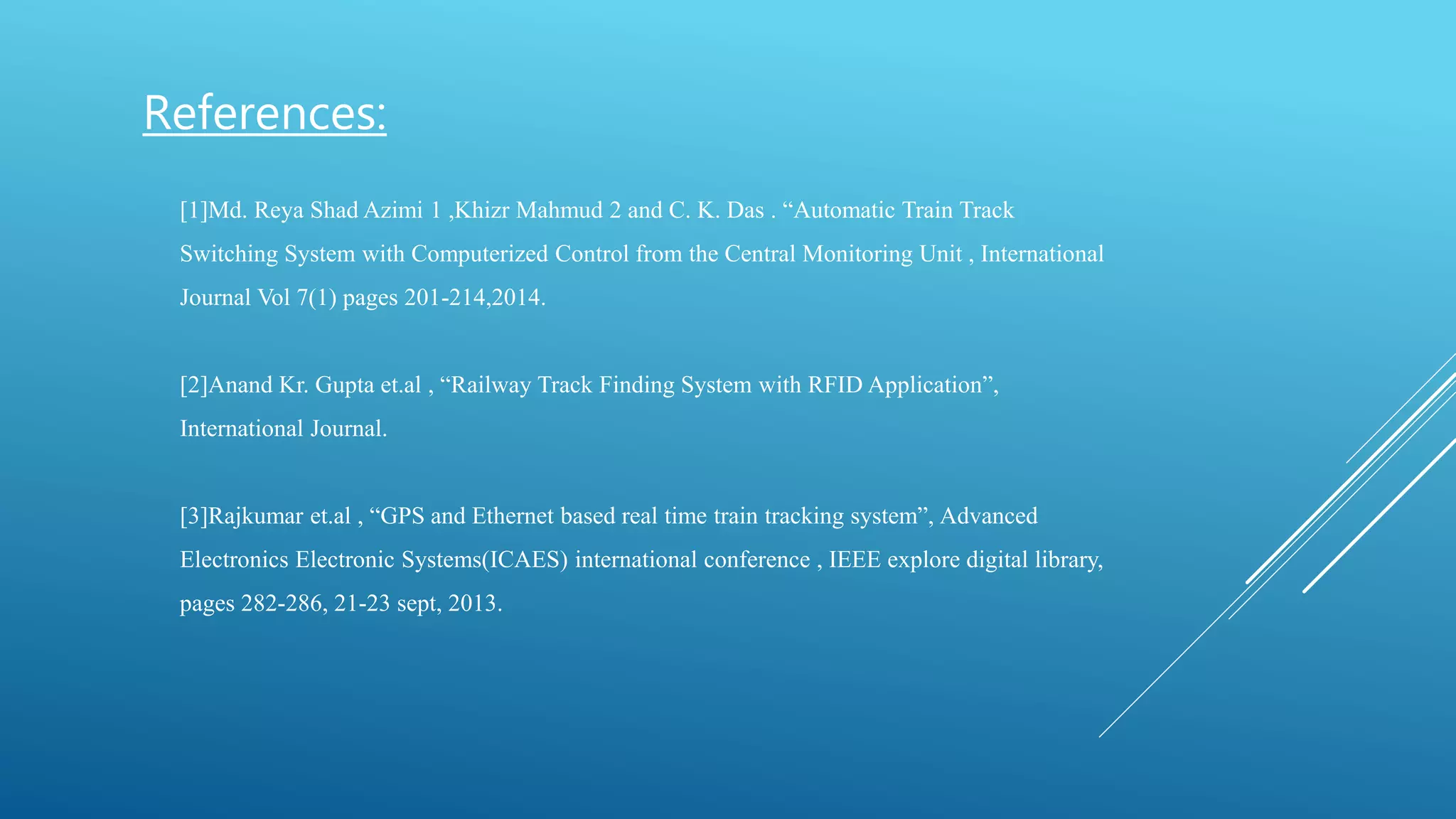 [1]Md. Reya Shad Azimi 1 ,Khizr Mahmud 2 and C. K. Das . “Automatic Train Track
Switching System with Computerized Control from the Central Monitoring Unit , International
Journal Vol 7(1) pages 201-214,2014.
[2]Anand Kr. Gupta et.al , “Railway Track Finding System with RFID Application”,
International Journal.
[3]Rajkumar et.al , “GPS and Ethernet based real time train tracking system”, Advanced
Electronics Electronic Systems(ICAES) international conference , IEEE explore digital library,
pages 282-286, 21-23 sept, 2013.
References:
 