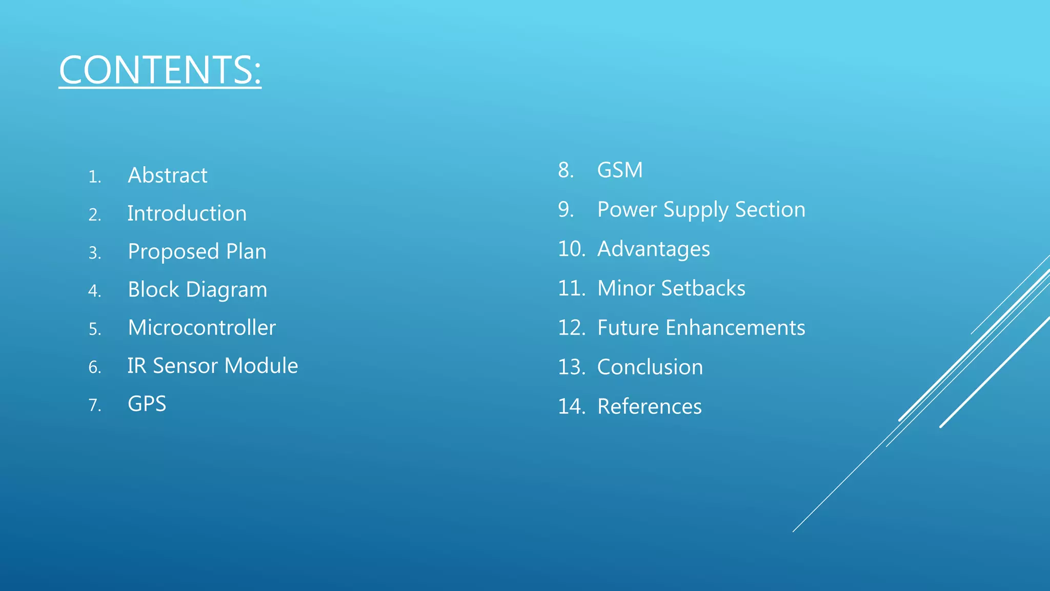 CONTENTS:
1. Abstract
2. Introduction
3. Proposed Plan
4. Block Diagram
5. Microcontroller
6. IR Sensor Module
7. GPS
8. GSM
9. Power Supply Section
10. Advantages
11. Minor Setbacks
12. Future Enhancements
13. Conclusion
14. References
 