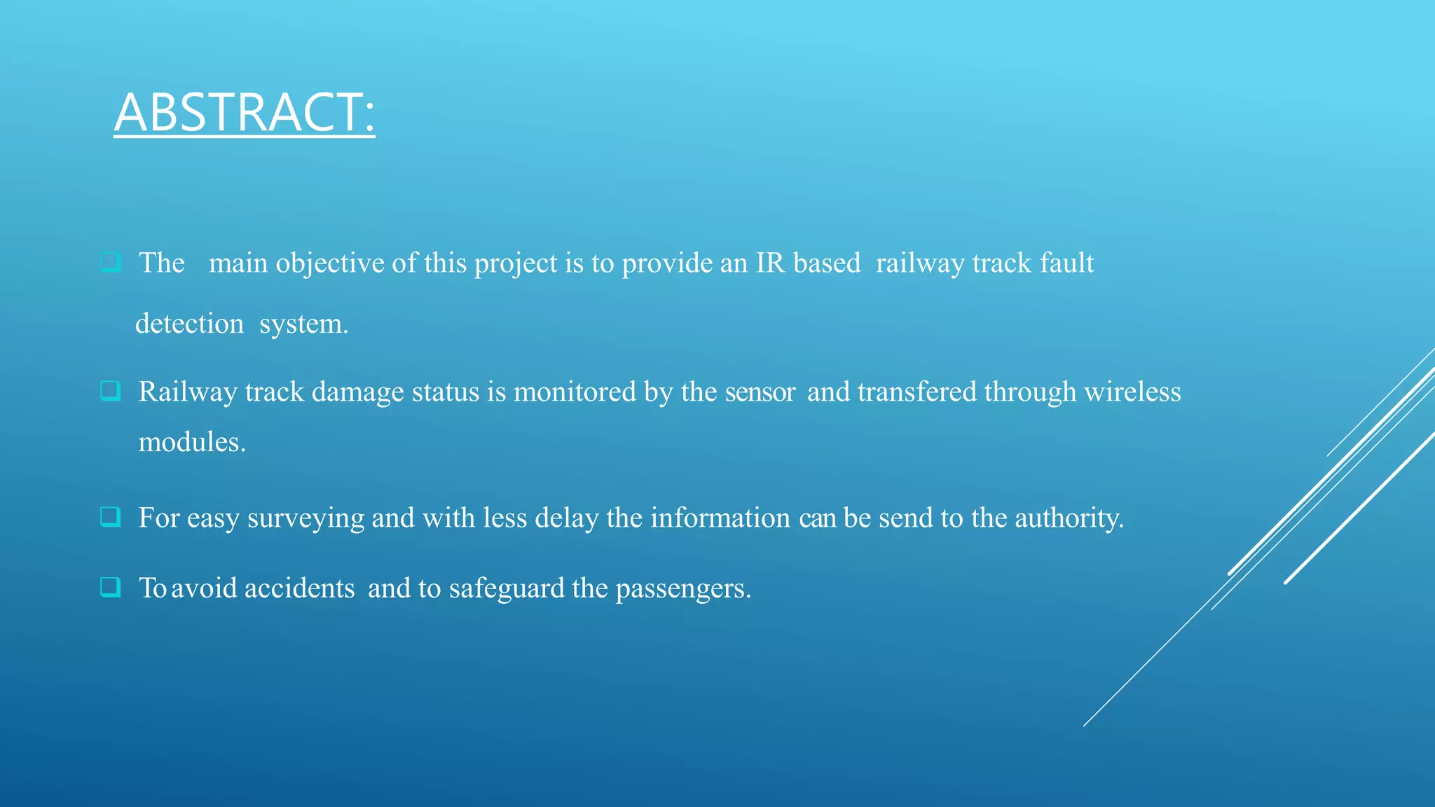 ABSTRACT:
 The main objective of this project is to provide an IR based railway track fault
detection system.
 Railway track damage status is monitored by the sensor and transfered through wireless
modules.
 For easy surveying and with less delay the information can be send to the authority.
 Toavoid accidents and to safeguard the passengers.
 