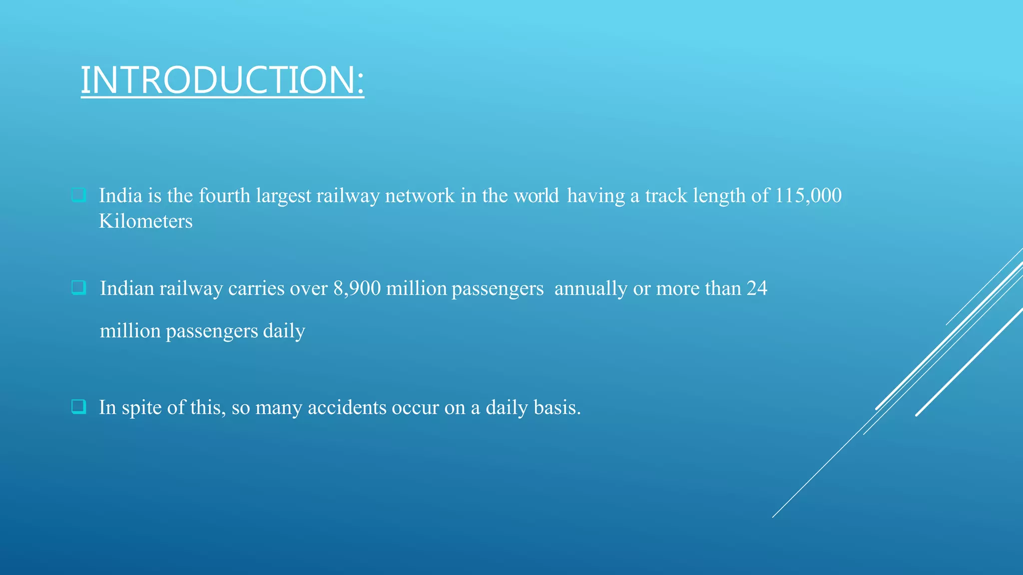 INTRODUCTION:
 India is the fourth largest railway network in the world having a track length of 115,000
Kilometers
 Indian railway carries over 8,900 million passengers annually or more than 24
million passengers daily
 In spite of this, so many accidents occur on a daily basis.
 