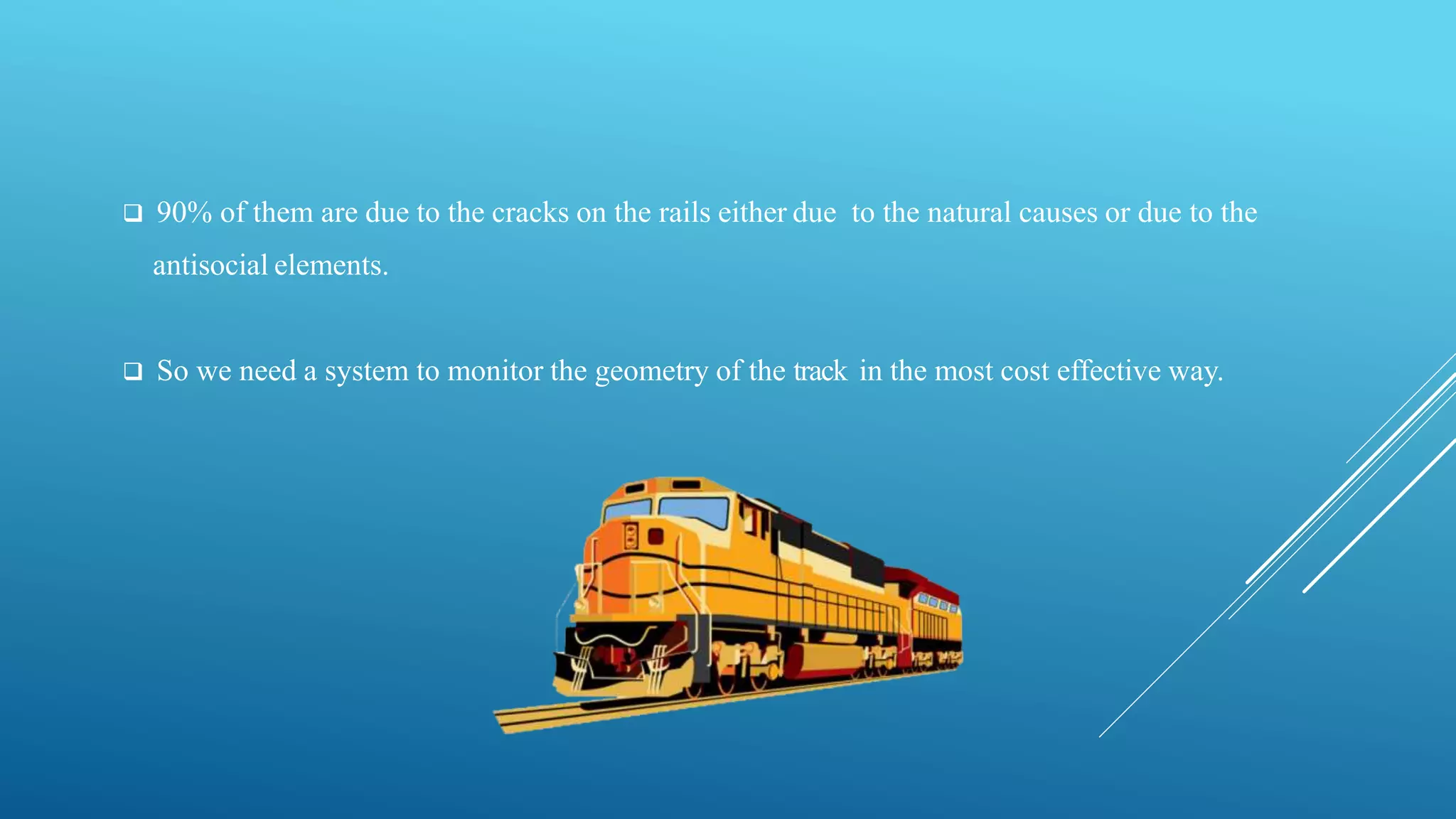  90% of them are due to the cracks on the rails either due to the natural causes or due to the
antisocial elements.
 So we need a system to monitor the geometry of the track in the most cost effective way.
 