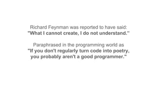 Richard Feynman was reported to have said:
"What I cannot create, I do not understand.”
Paraphrased in the programming world as
"If you don't regularly turn code into poetry,
you probably aren't a good programmer."
 